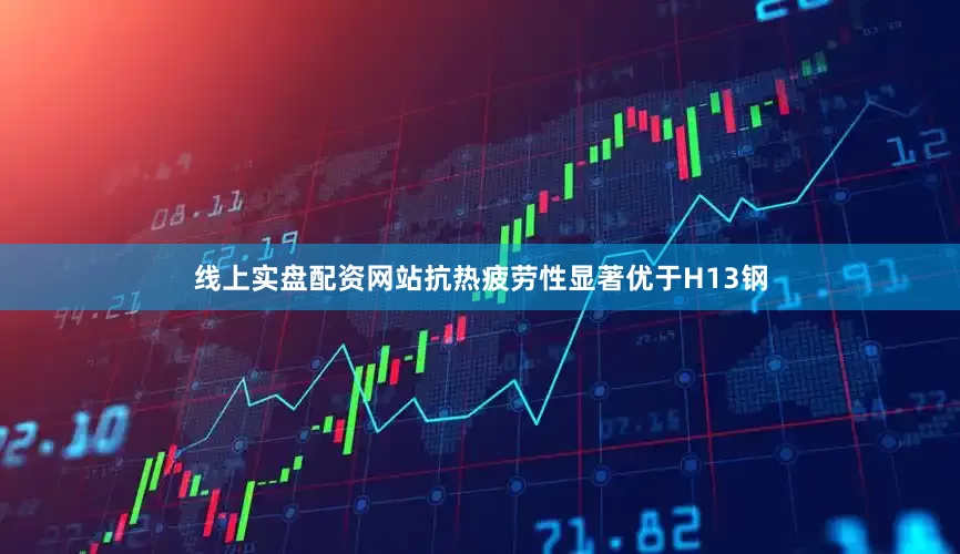 线上实盘配资网站抗热疲劳性显著优于H13钢