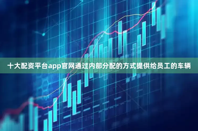 十大配资平台app官网通过内部分配的方式提供给员工的车辆